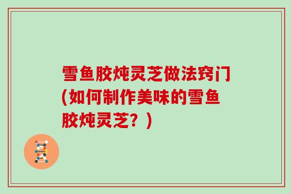 雪鱼胶炖灵芝做法窍门(如何制作美味的雪鱼胶炖灵芝？)