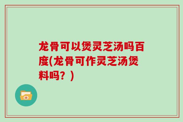 龙骨可以煲灵芝汤吗百度(龙骨可作灵芝汤煲料吗?) 龙骨可以煲灵芝汤吗百度(龙骨可作灵芝汤煲料吗?)