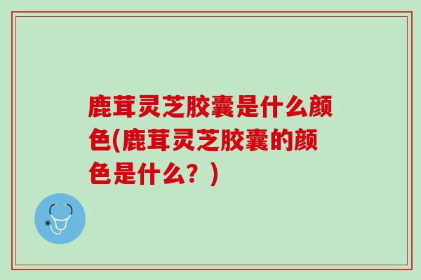 鹿茸灵芝胶囊是什么颜色(鹿茸灵芝胶囊的颜色是什么?) 鹿茸灵芝胶囊是什么颜色(鹿茸灵芝胶囊的颜色是什么?)
