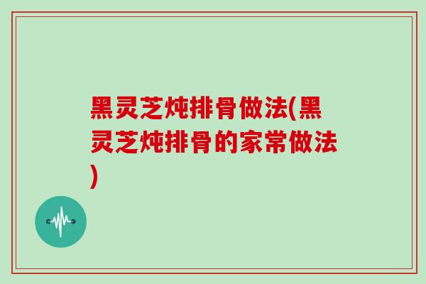 黑灵芝炖排骨做法(黑灵芝炖排骨的家常做法)