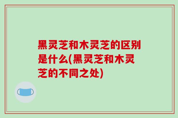 黑灵芝和木灵芝的区别是什么(黑灵芝和木灵芝的不同之处)