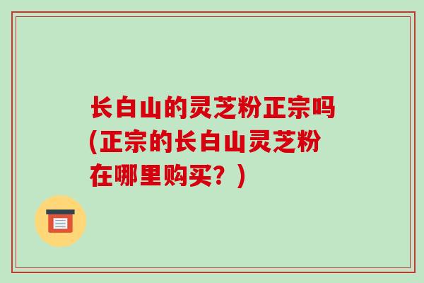 长白山的灵芝粉正宗吗(正宗的长白山灵芝粉在哪里购买？)