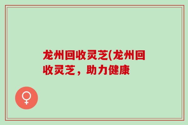 龙州回收灵芝(龙州回收灵芝，助力健康