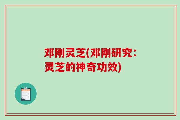 邓刚灵芝(邓刚研究:灵芝的神奇功效) 邓刚灵芝(邓刚研究:灵芝的神奇功效)