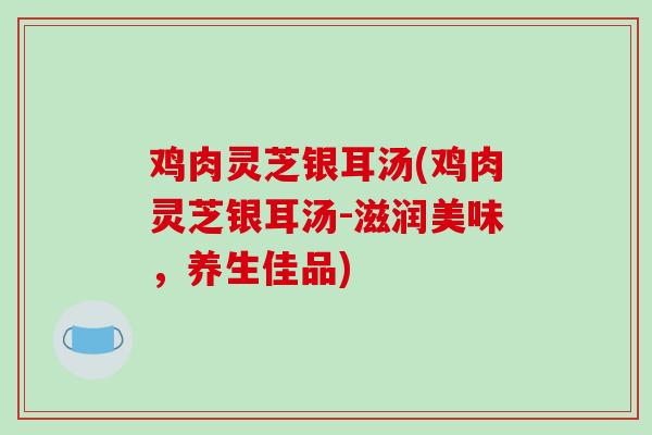 鸡肉灵芝银耳汤(鸡肉灵芝银耳汤-滋润美味,养生佳品) 鸡肉灵芝银耳汤(鸡肉灵芝银耳汤-滋润美味,养生佳品)