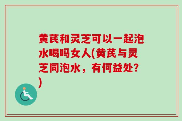 黄芪和灵芝可以一起泡水喝吗女人(黄芪与灵芝同泡水,有何益处?) 黄芪和灵芝可以一起泡水喝吗女人(黄芪与灵芝同泡水,有何益处?)