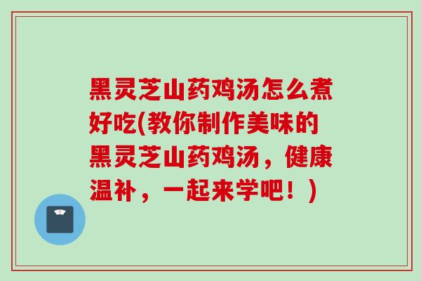 黑灵芝山药鸡汤怎么煮好吃(教你制作美味的黑灵芝山药鸡汤，健康温补，一起来学吧！)