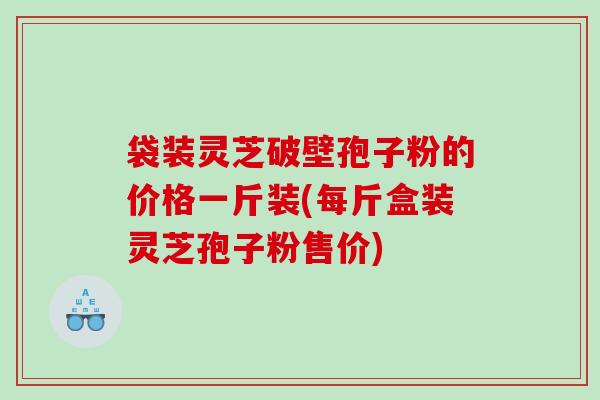 袋装灵芝破壁孢子粉的价格一斤装(每斤盒装灵芝孢子粉售价) 袋装灵芝破壁孢子粉的价格一斤装(每斤盒装灵芝孢子粉售价)