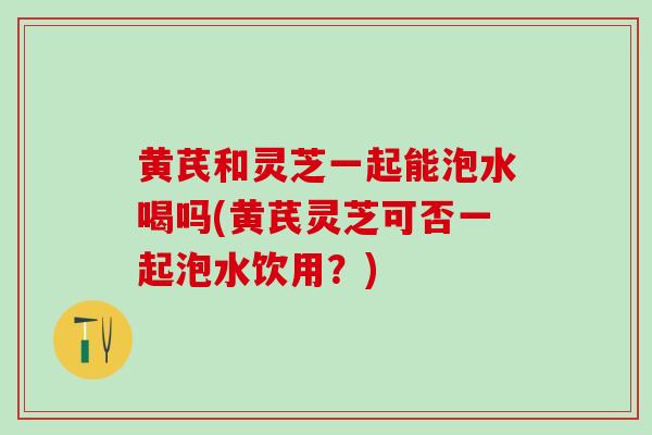 黄芪和灵芝一起能泡水喝吗(黄芪灵芝可否一起泡水饮用?) 黄芪和灵芝一起能泡水喝吗(黄芪灵芝可否一起泡水饮用?)
