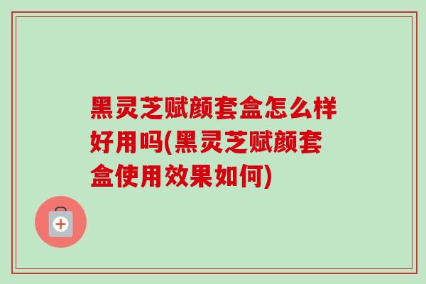 黑灵芝赋颜套盒怎么样好用吗(黑灵芝赋颜套盒使用效果如何)