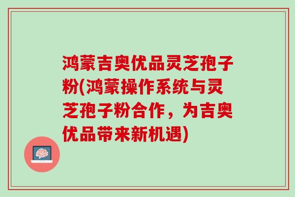 鸿蒙吉奥优品灵芝孢子粉(鸿蒙操作系统与灵芝孢子粉合作,为吉奥优品带来新机遇) 鸿蒙吉奥优品灵芝孢子粉(鸿蒙操作系统与灵芝孢子粉合作,为吉奥优品带来新机遇)