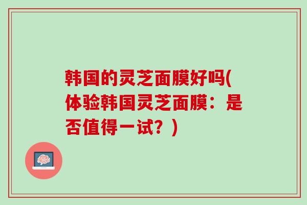 韩国的灵芝面膜好吗(体验韩国灵芝面膜:是否值得一试?) 韩国的灵芝面膜好吗(体验韩国灵芝面膜:是否值得一试?)