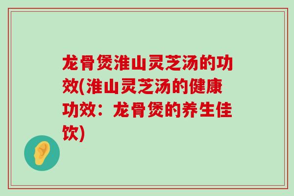 龙骨煲淮山灵芝汤的功效(淮山灵芝汤的健康功效:龙骨煲的养生佳饮) 龙骨煲淮山灵芝汤的功效(淮山灵芝汤的健康功效:龙骨煲的养生佳饮)