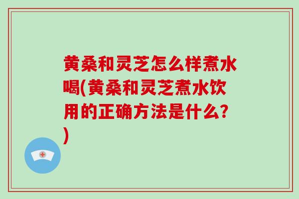 黄桑和灵芝怎么样煮水喝(黄桑和灵芝煮水饮用的正确方法是什么?) 黄桑和灵芝怎么样煮水喝(黄桑和灵芝煮水饮用的正确方法是什么?)