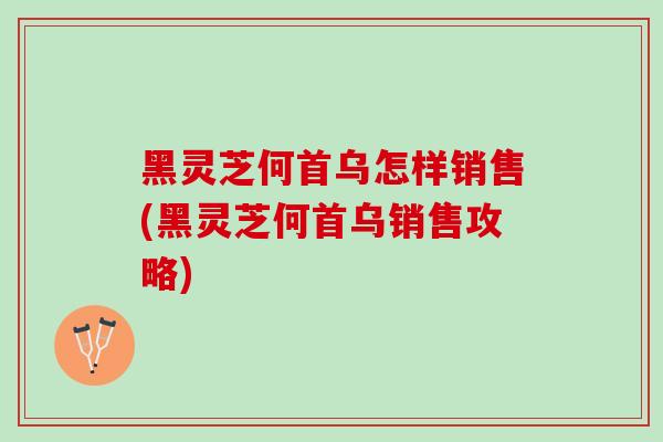 黑灵芝何首乌怎样销售(黑灵芝何首乌销售攻略) 黑灵芝何首乌怎样销售(黑灵芝何首乌销售攻略)