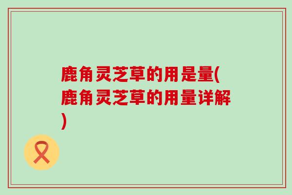 鹿角灵芝草的用是量(鹿角灵芝草的用量详解) 鹿角灵芝草的用是量(鹿角灵芝草的用量详解)