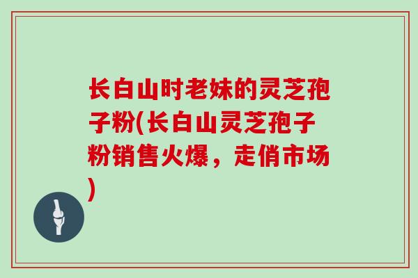 长白山时老妹的灵芝孢子粉(长白山灵芝孢子粉销售火爆,走俏市场) 长白山时老妹的灵芝孢子粉(长白山灵芝孢子粉销售火爆,走俏市场)