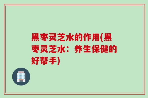 黑枣灵芝水的作用(黑枣灵芝水:养生保健的好帮手) 黑枣灵芝水的作用(黑枣灵芝水:养生保健的好帮手)