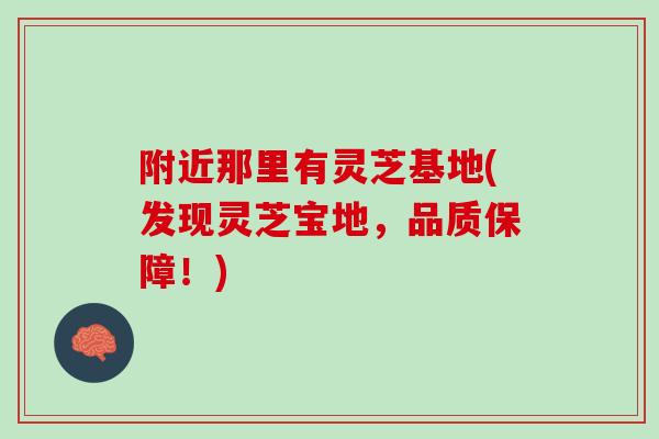 附近那里有灵芝基地(发现灵芝宝地,品质保障!) 附近那里有灵芝基地(发现灵芝宝地,品质保障!)