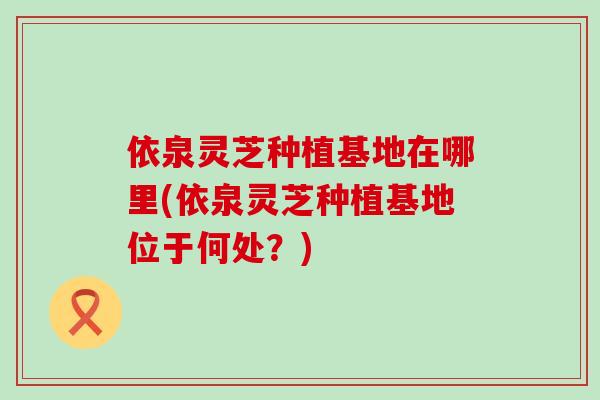依泉灵芝种植基地在哪里(依泉灵芝种植基地位于何处?) 依泉灵芝种植基地在哪里(依泉灵芝种植基地位于何处?)