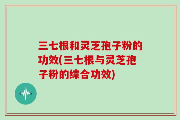 三七根和灵芝孢子粉的功效(三七根与灵芝孢子粉的综合功效)