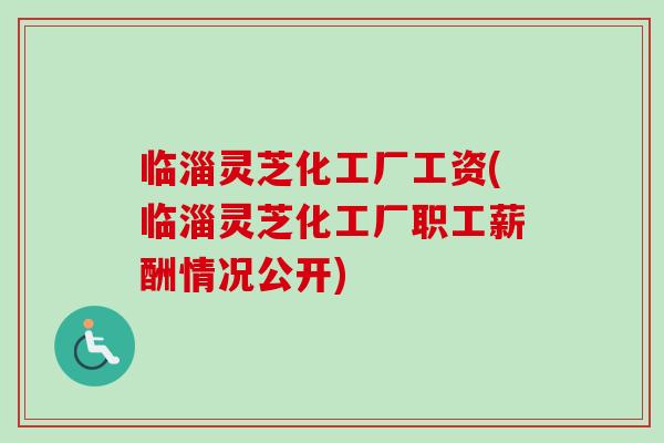 临淄灵芝化工厂工资(临淄灵芝化工厂职工薪酬情况公开) 临淄灵芝化工厂工资(临淄灵芝化工厂职工薪酬情况公开)