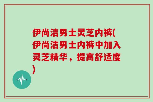 伊尚洁男士灵芝内裤(伊尚洁男士内裤中加入灵芝精华,提高舒适度) 伊尚洁男士灵芝内裤(伊尚洁男士内裤中加入灵芝精华,提高舒适度)