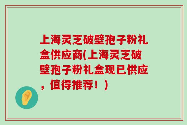 上海灵芝破壁孢子粉礼盒供应商(上海灵芝破壁孢子粉礼盒现已供应,值得推荐!) 上海灵芝破壁孢子粉礼盒供应商(上海灵芝破壁孢子粉礼盒现已供应,值得推荐!)