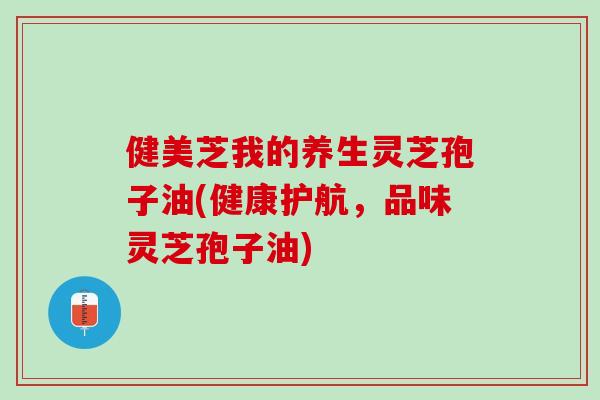 健美芝我的养生灵芝孢子油(健康护航,品味灵芝孢子油) 健美芝我的养生灵芝孢子油(健康护航,品味灵芝孢子油)