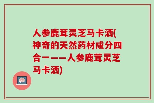 人参鹿茸灵芝马卡洒(神奇的天然药材成分四合一——人参鹿茸灵芝马卡洒)