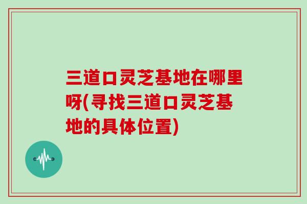 三道口灵芝基地在哪里呀(寻找三道口灵芝基地的具体位置)