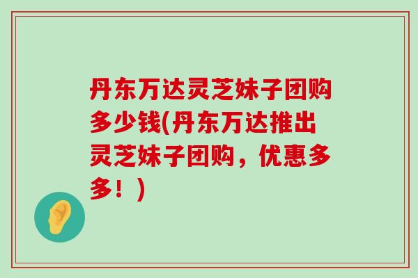 丹东万达灵芝妹子团购多少钱(丹东万达推出灵芝妹子团购,优惠多多!) 丹东万达灵芝妹子团购多少钱(丹东万达推出灵芝妹子团购,优惠多多!)