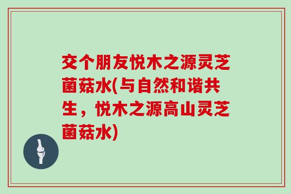 交个朋友悦木之源灵芝菌菇水(与自然和谐共生，悦木之源高山灵芝菌菇水)