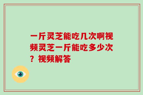 一斤灵芝能吃几次啊视频灵芝一斤能吃多少次?视频解答 一斤灵芝能吃几次啊视频灵芝一斤能吃多少次?视频解答