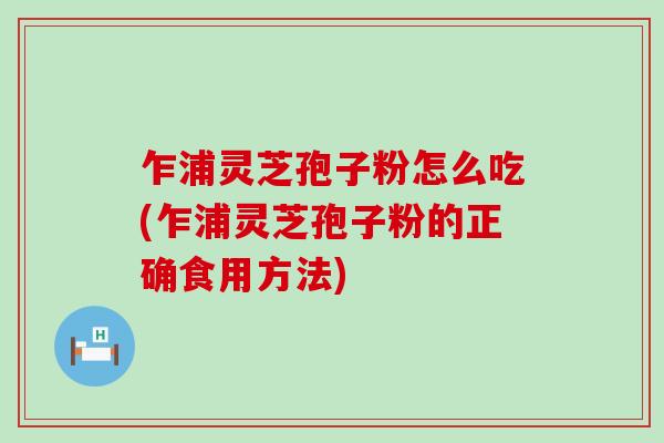 乍浦灵芝孢子粉怎么吃(乍浦灵芝孢子粉的正确食用方法) 乍浦灵芝孢子粉怎么吃(乍浦灵芝孢子粉的正确食用方法)