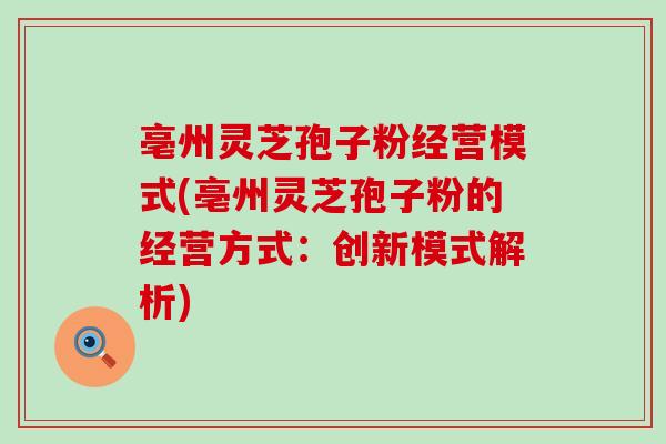 亳州灵芝孢子粉经营模式(亳州灵芝孢子粉的经营方式:创新模式解析) 亳州灵芝孢子粉经营模式(亳州灵芝孢子粉的经营方式:创新模式解析)