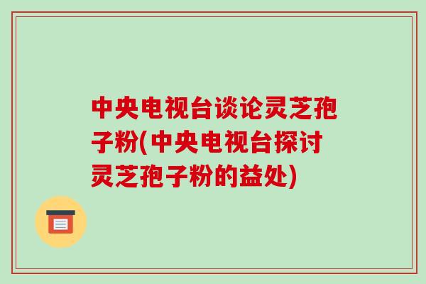 中央电视台谈论灵芝孢子粉(中央电视台探讨灵芝孢子粉的益处) 中央电视台谈论灵芝孢子粉(中央电视台探讨灵芝孢子粉的益处)