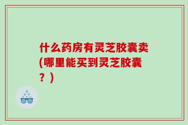 什么药房有灵芝胶囊卖(哪里能买到灵芝胶囊?) 什么药房有灵芝胶囊卖(哪里能买到灵芝胶囊?)