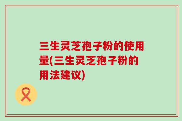 三生灵芝孢子粉的使用量(三生灵芝孢子粉的用法建议) 三生灵芝孢子粉的使用量(三生灵芝孢子粉的用法建议)