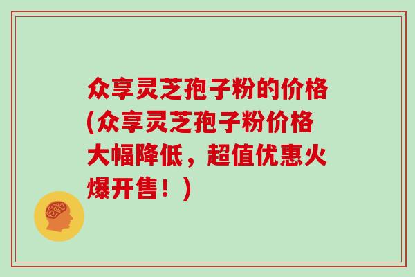 众享灵芝孢子粉的价格(众享灵芝孢子粉价格大幅降低,超值优惠火爆开售!) 众享灵芝孢子粉的价格(众享灵芝孢子粉价格大幅降低,超值优惠火爆开售!)