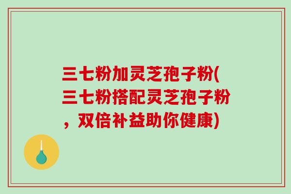 三七粉加灵芝孢子粉(三七粉搭配灵芝孢子粉,双倍补益助你健康) 三七粉加灵芝孢子粉(三七粉搭配灵芝孢子粉,双倍补益助你健康)
