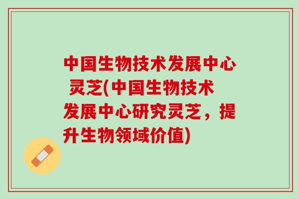 中国生物技术发展中心 灵芝(中国生物技术发展中心研究灵芝,提升生物领域价值) 中国生物技术发展中心 灵芝(中国生物技术发展中心研究灵芝,提升生物领域价值)