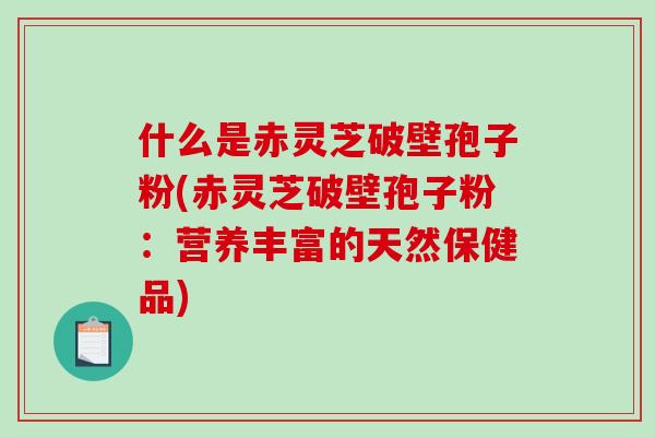 什么是赤灵芝破壁孢子粉(赤灵芝破壁孢子粉：营养丰富的天然保健品)