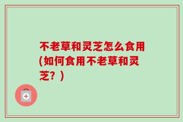 不老草和灵芝怎么食用(如何食用不老草和灵芝?) 不老草和灵芝怎么食用(如何食用不老草和灵芝?)