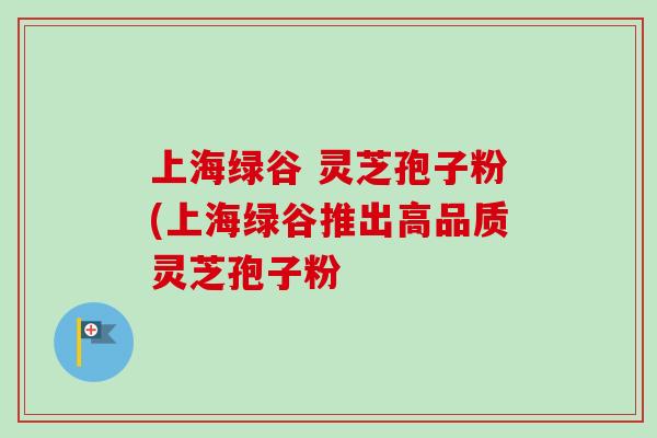 上海绿谷 灵芝孢子粉(上海绿谷推出高品质灵芝孢子粉 上海绿谷 灵芝孢子粉(上海绿谷推出高品质灵芝孢子粉