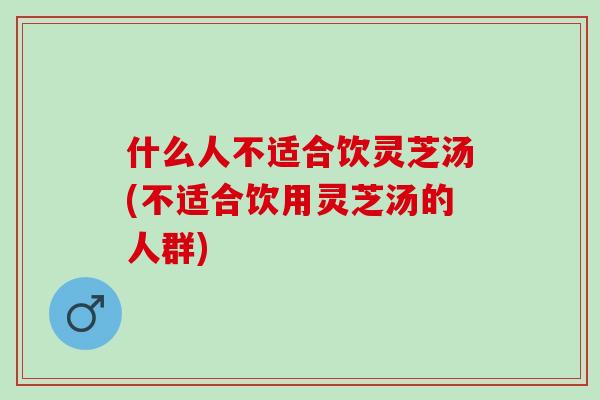 什么人不适合饮灵芝汤(不适合饮用灵芝汤的人群)