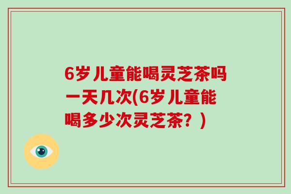 6岁儿童能喝灵芝茶吗一天几次(6岁儿童能喝多少次灵芝茶?) 6岁儿童能喝灵芝茶吗一天几次(6岁儿童能喝多少次灵芝茶?)
