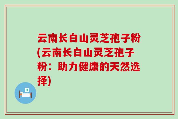云南长白山灵芝孢子粉(云南长白山灵芝孢子粉：助力健康的天然选择)