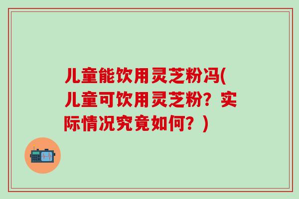 儿童能饮用灵芝粉冯(儿童可饮用灵芝粉?实际情况究竟如何?) 儿童能饮用灵芝粉冯(儿童可饮用灵芝粉?实际情况究竟如何?)