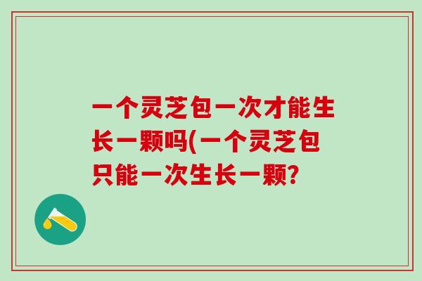 一个灵芝包一次才能生长一颗吗(一个灵芝包只能一次生长一颗? 一个灵芝包一次才能生长一颗吗(一个灵芝包只能一次生长一颗?